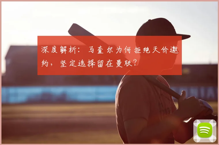 深度解析：马奎尔为何拒绝天价邀约，坚定选择留在曼联？