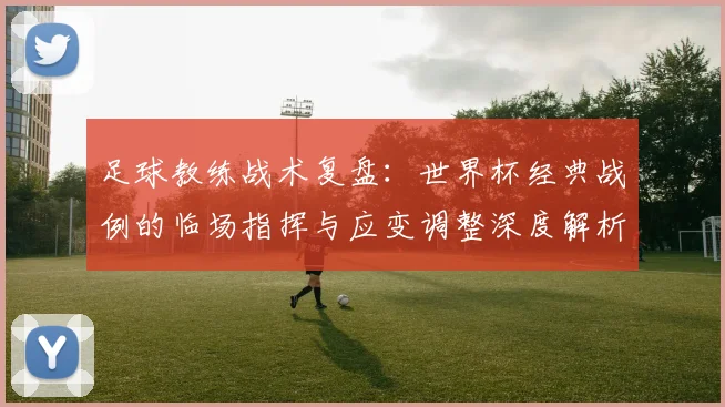 足球教练战术复盘:世界杯经典战例的临场指挥与应变调整深度解析