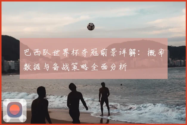 巴西队世界杯夺冠前景详解：概率数据与备战策略全面分析