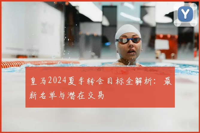 皇马2024夏季转会目标全解析：最新名单与潜在交易