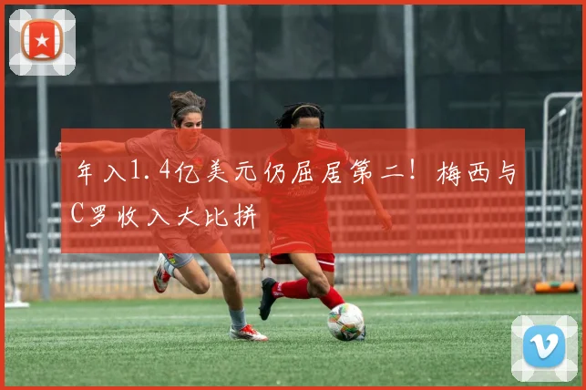年入1.4亿美元仍屈居第二!梅西与C罗收入大比拼