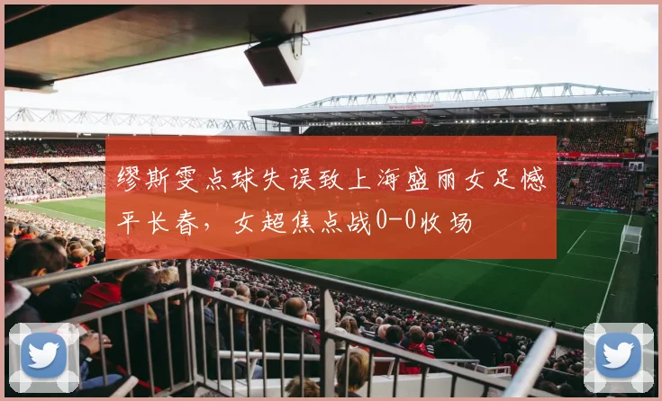 缪斯雯点球失误致上海盛丽女足憾平长春，女超焦点战0-0收场