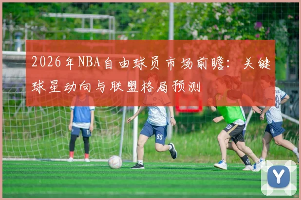 2026年NBA自由球员市场前瞻:关键球星动向与联盟格局预测
