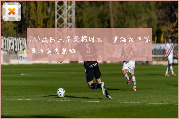 GEN战队三星荣耀时刻：重温经典赛事与高光集锦