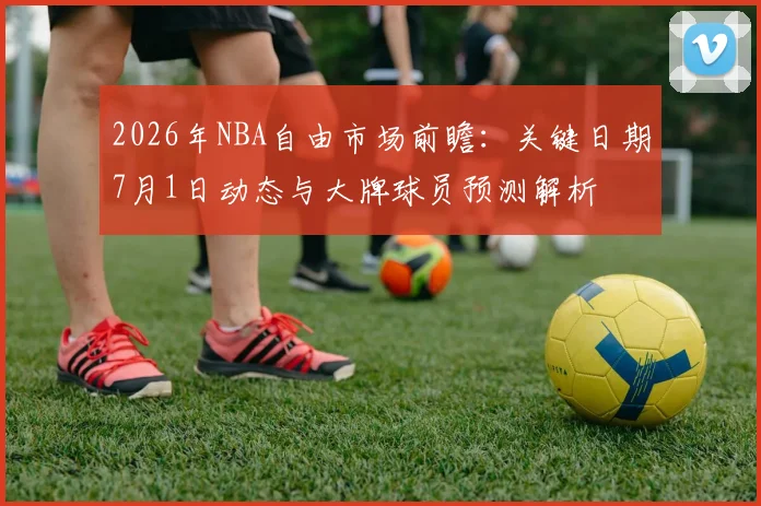 2026年NBA自由市场前瞻：关键日期7月1日动态与大牌球员预测解析