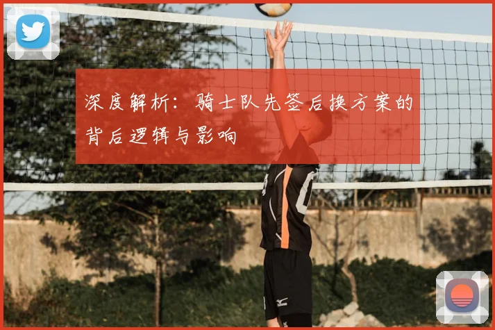 深度解析：骑士队先签后换方案的背后逻辑与影响