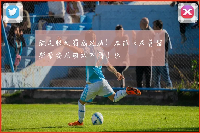 欧足联处罚成定局！本菲卡及普雷斯蒂安尼确认不再上诉