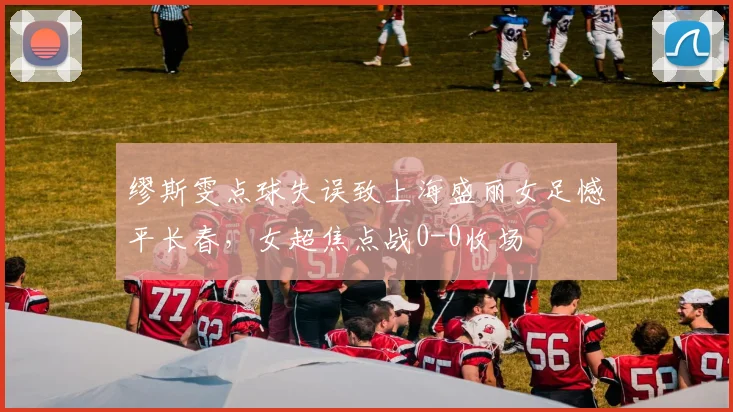 缪斯雯点球失误致上海盛丽女足憾平长春，女超焦点战0-0收场