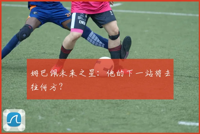姆巴佩未来之星：他的下一站将去往何方？