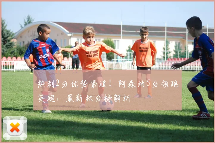 热刺2分优势紧追!阿森纳5分领跑英超,最新积分榜解析