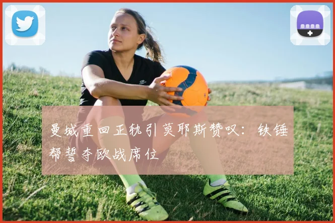曼城重回正轨引莫耶斯赞叹:铁锤帮誓夺欧战席位